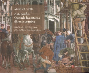 CARLOTTI, MARIELLA - Ante gradus. Quando la certezza diventa creativa. Gli affreschi del Pellegrinaio di Santa Maria della Scala Siena